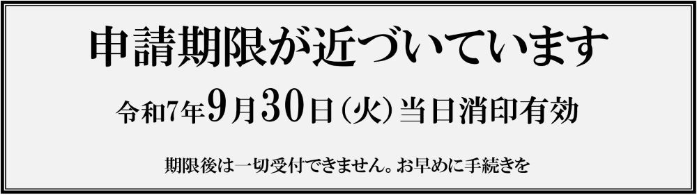 申請期限が近づいています 申請期限:令和7年9月30日(火曜日)当日消印有効 期限後は一切受付できません。お早めに手続きを